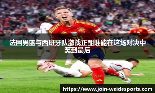 法国男篮与西班牙队激战正酣谁能在这场对决中笑到最后